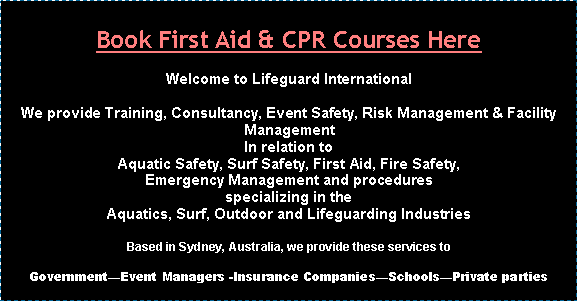 Text Box: Book First Aid & CPR Courses HereWelcome to Lifeguard InternationalWe provide Training, Consultancy, Event Safety, Risk Management & Facility ManagementIn relation to Aquatic Safety, Surf Safety, First Aid, Fire Safety, Emergency Management and proceduresspecializing in the Aquatics, Surf, Outdoor and Lifeguarding IndustriesBased in Sydney, Australia, we provide these services toGovernmentEvent Managers -Insurance CompaniesSchoolsPrivate parties