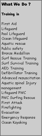 Text Box: What We Do ?Training inFirst AidLifeguard Pool LifeguardOcean lifeguardAquatic rescuePublic safetyBronze MedallionSurf Rescue TrainingSurf Survival TrainingAED TrainingDefibrillator TrainingAdvanced resuscitationAquatic spinal Injury managementLifeguard PWCPWC Surfing RescueFirst Attack FirefightingEvacuationEmergency ResponseOcean Kayaking
