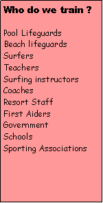 Text Box: Who do we train ?Pool LifeguardsBeach lifeguardsSurfersTeachersSurfing instructorsCoachesResort StaffFirst AidersGovernmentSchoolsSporting Associations