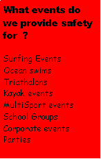 Text Box: What events do we provide safety for  ?Surfing EventsOcean swimsTriathalonsKayak eventsMultiSport eventsSchool GroupsCorporate eventsParties